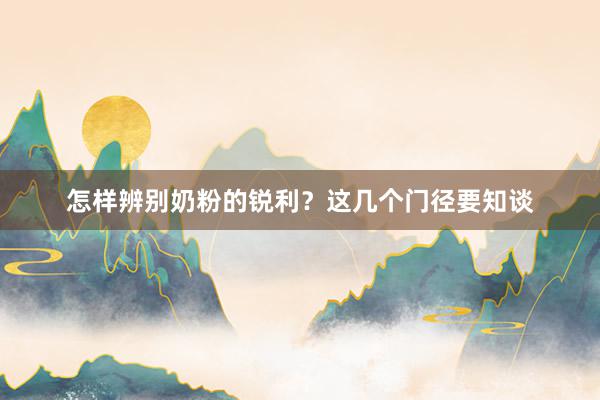 怎样辨别奶粉的锐利？这几个门径要知谈
