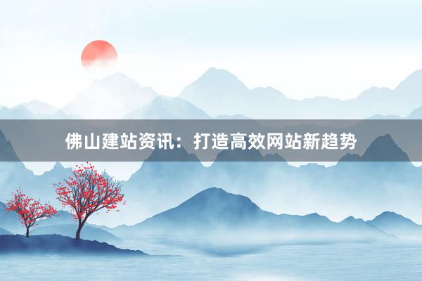 佛山建站资讯：打造高效网站新趋势